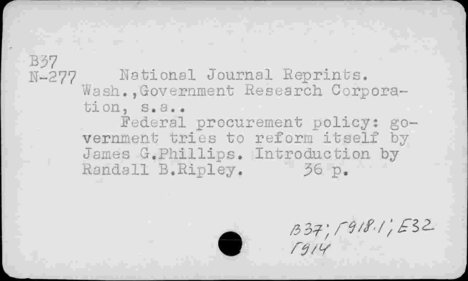 ﻿N-277 National Journal Reprints.
Wash.,Government Research Corporation, s. a..
Federal procurement policy: government tries to reform itself by James G.Phillips. Introduction by Randall B.Ripley. 36 p.
/W